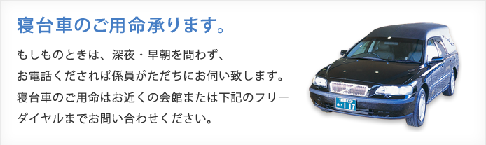 寝台車のご用命承ります。もしものときは、深夜・早朝に問わず、お電話くだされば係員がただちにお伺いします。寝台車のご用命はお近くの会館または下記のフリーダイヤルまでお問い合わせください。